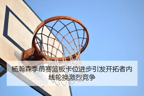 杨瀚森季前赛篮板卡位进步引发开拓者内线轮换激烈竞争